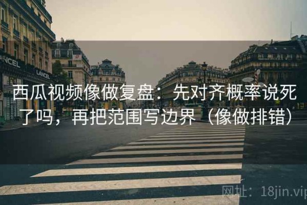 西瓜视频像做复盘：先对齐概率说死了吗，再把范围写边界（像做排错）