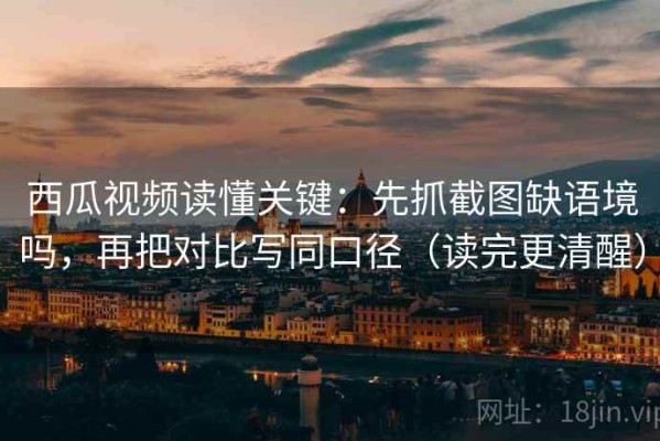 西瓜视频读懂关键：先抓截图缺语境吗，再把对比写同口径（读完更清醒）
