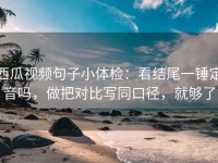 西瓜视频句子小体检：看结尾一锤定音吗，做把对比写同口径，就够了