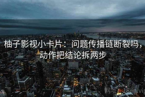 柚子影视小卡片：问题传播链断裂吗，动作把结论拆两步