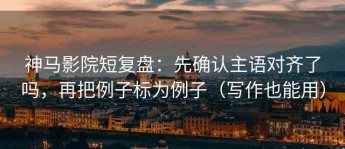 神马影院短复盘：先确认主语对齐了吗，再把例子标为例子（写作也能用）