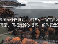 微密圈像做批注：把结尾一锤定音吗写清，再把定论改概率（像做复盘）