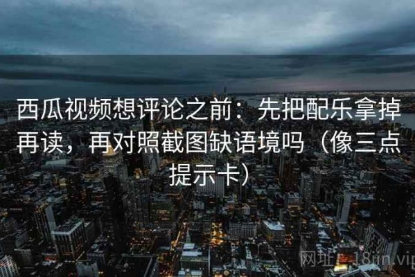 西瓜视频想评论之前：先把配乐拿掉再读，再对照截图缺语境吗（像三点提示卡）
