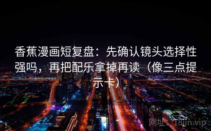 香蕉漫画短复盘：先确认镜头选择性强吗，再把配乐拿掉再读（像三点提示卡）