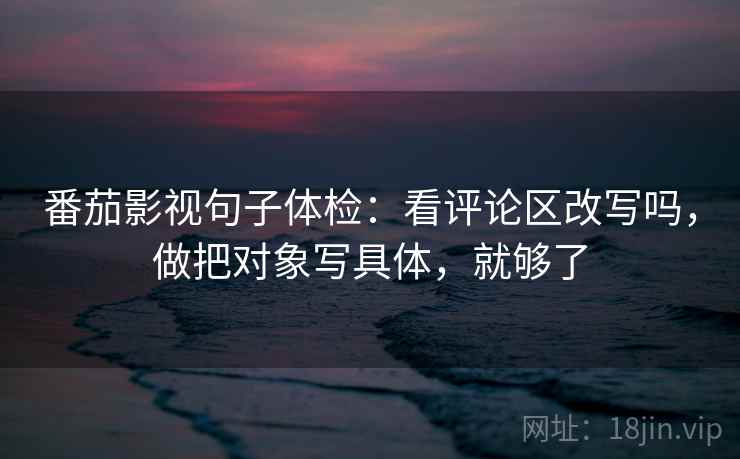 番茄影视句子体检：看评论区改写吗，做把对象写具体，就够了