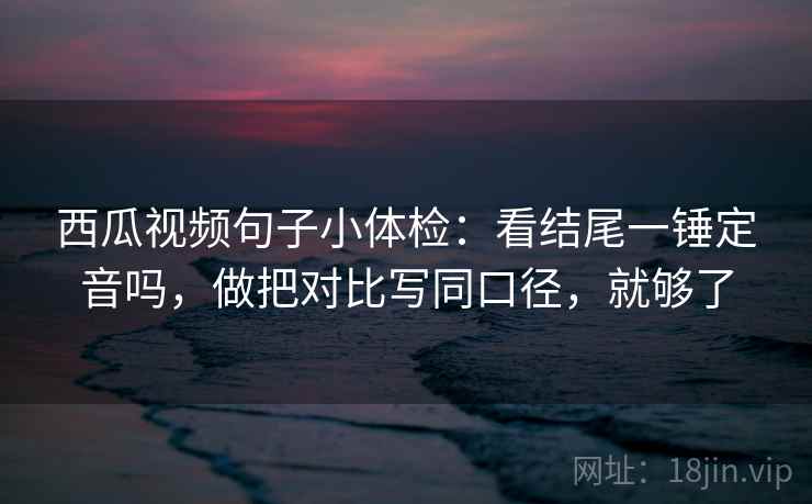 西瓜视频句子小体检：看结尾一锤定音吗，做把对比写同口径，就够了