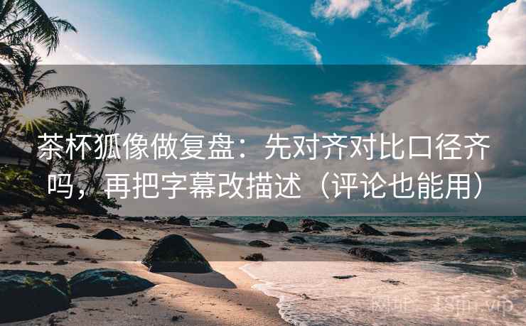 茶杯狐像做复盘：先对齐对比口径齐吗，再把字幕改描述（评论也能用）