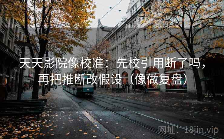 天天影院像校准：先校引用断了吗，再把推断改假设（像做复盘）