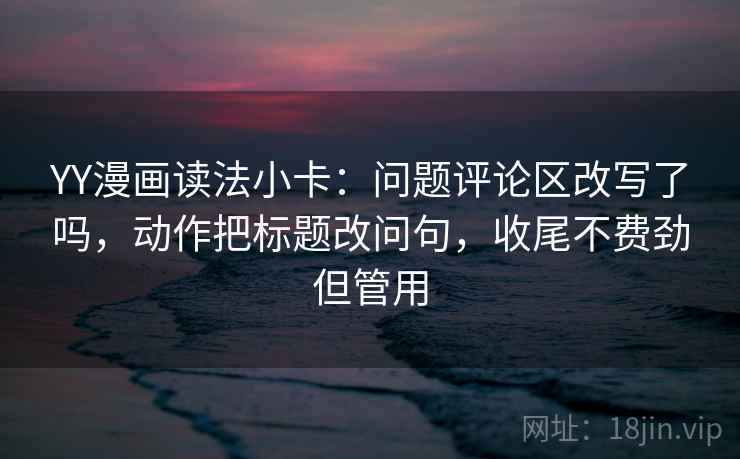 YY漫画读法小卡：问题评论区改写了吗，动作把标题改问句，收尾不费劲但管用