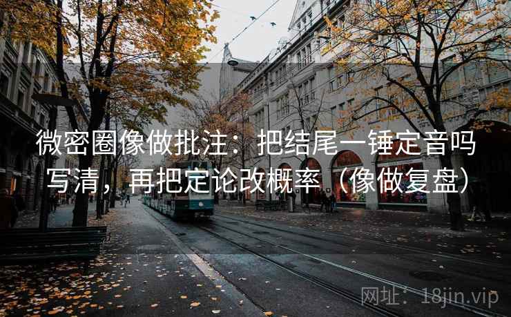 微密圈像做批注：把结尾一锤定音吗写清，再把定论改概率（像做复盘）