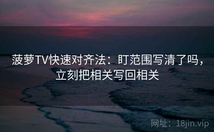 菠萝TV快速对齐法：盯范围写清了吗，立刻把相关写回相关