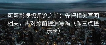 可可影视想评论之前：先把相关写回相关，再对照前提漏写吗（像三点提示卡）