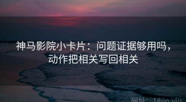 神马影院小卡片：问题证据够用吗，动作把相关写回相关