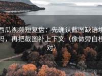 西瓜视频短复盘：先确认截图缺语境吗，再把截图补上下文（像做旁白校对）