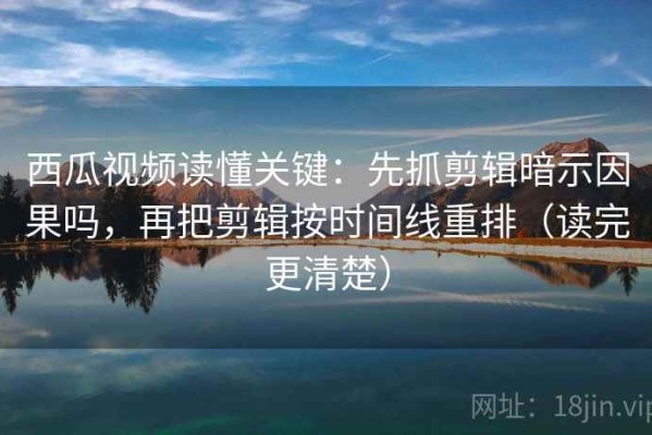 西瓜视频读懂关键：先抓剪辑暗示因果吗，再把剪辑按时间线重排（读完更清楚）