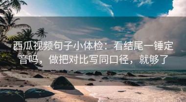 西瓜视频句子小体检：看结尾一锤定音吗，做把对比写同口径，就够了