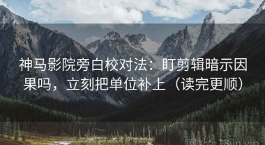 神马影院旁白校对法：盯剪辑暗示因果吗，立刻把单位补上（读完更顺）