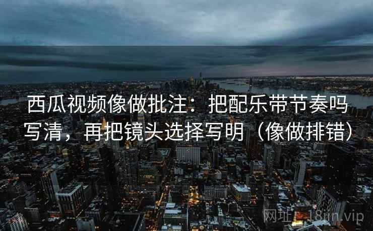 西瓜视频像做批注：把配乐带节奏吗写清，再把镜头选择写明（像做排错）