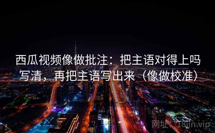 西瓜视频像做批注：把主语对得上吗写清，再把主语写出来（像做校准）