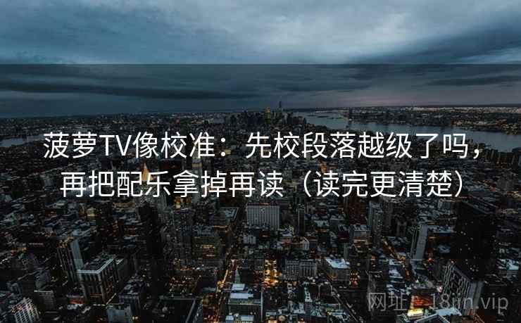 菠萝TV像校准：先校段落越级了吗，再把配乐拿掉再读（读完更清楚）