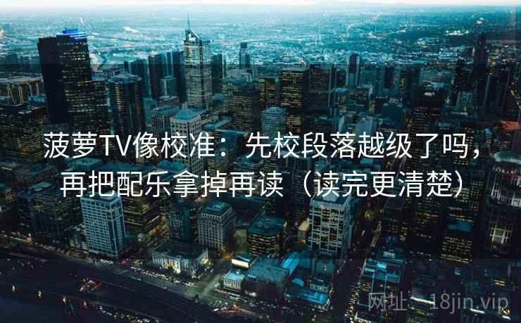 菠萝TV像校准：先校段落越级了吗，再把配乐拿掉再读（读完更清楚）