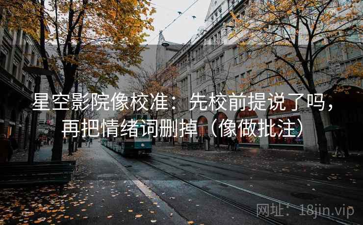 星空影院像校准：先校前提说了吗，再把情绪词删掉（像做批注）