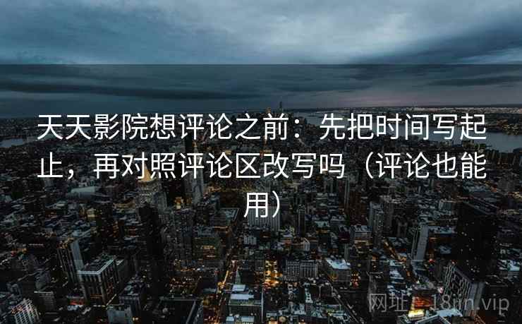 天天影院想评论之前：先把时间写起止，再对照评论区改写吗（评论也能用）