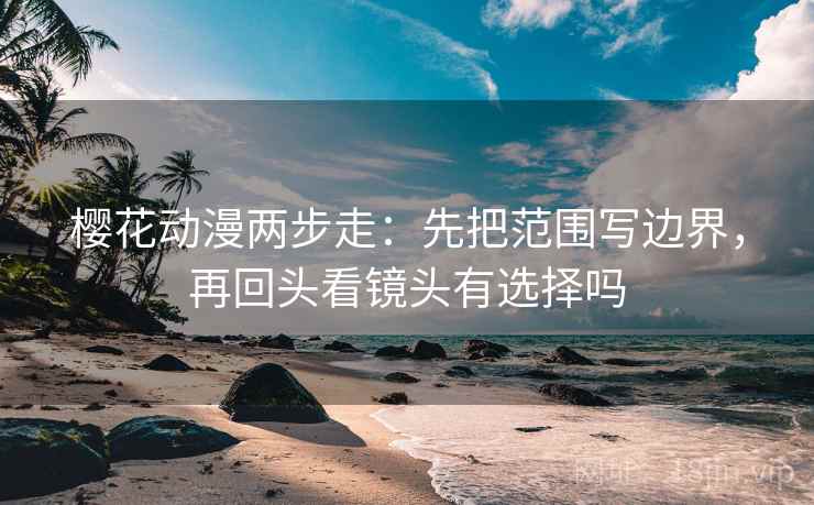 樱花动漫两步走：先把范围写边界，再回头看镜头有选择吗
