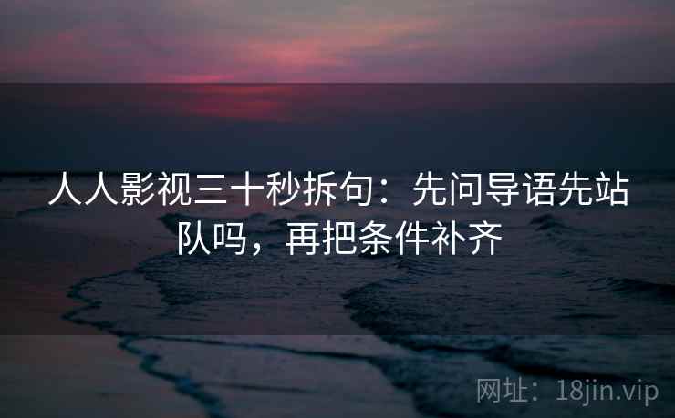 人人影视三十秒拆句：先问导语先站队吗，再把条件补齐