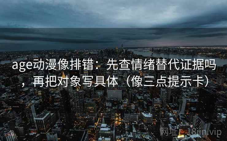 age动漫像排错：先查情绪替代证据吗，再把对象写具体（像三点提示卡）