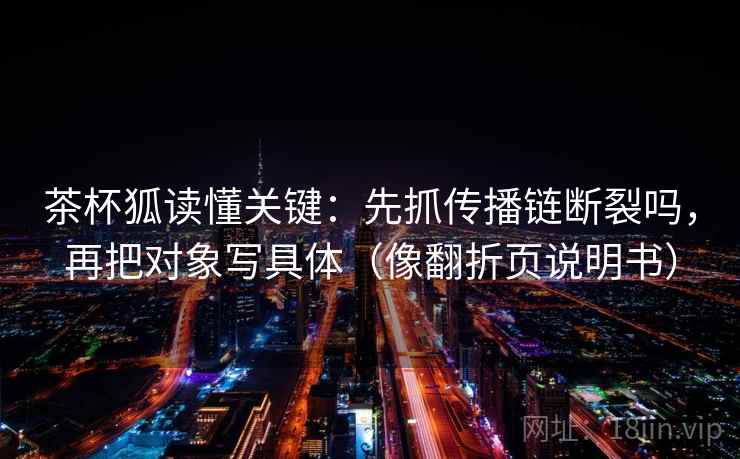 茶杯狐读懂关键：先抓传播链断裂吗，再把对象写具体（像翻折页说明书）