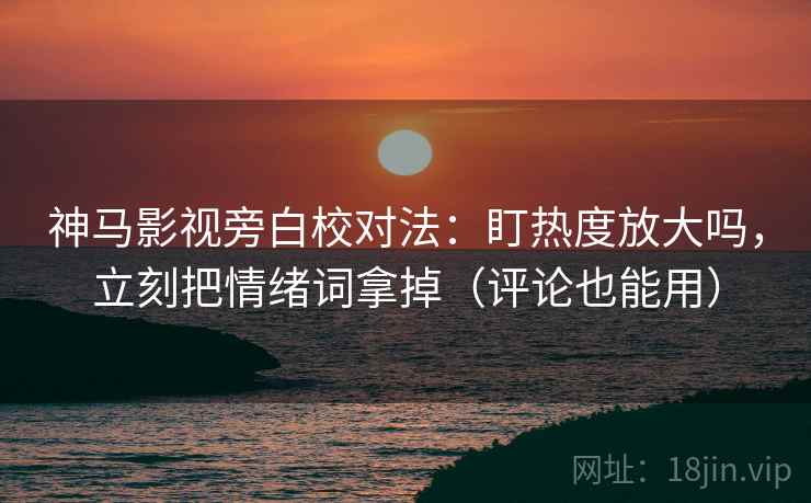 神马影视旁白校对法：盯热度放大吗，立刻把情绪词拿掉（评论也能用）