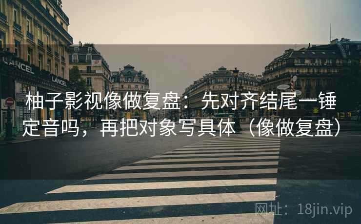 柚子影视像做复盘：先对齐结尾一锤定音吗，再把对象写具体（像做复盘）
