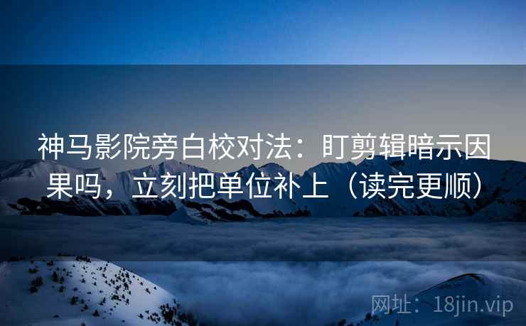 神马影院旁白校对法：盯剪辑暗示因果吗，立刻把单位补上（读完更顺）