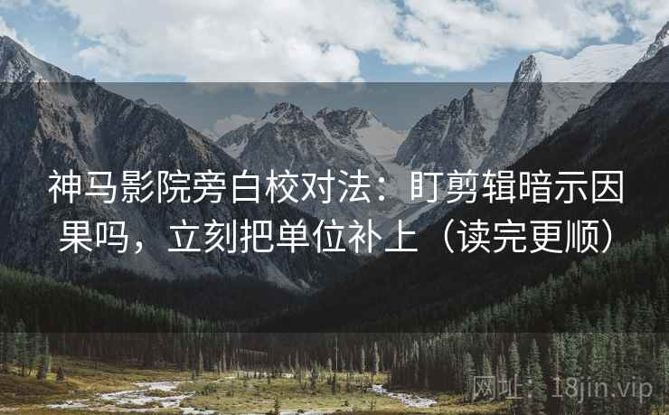 神马影院旁白校对法：盯剪辑暗示因果吗，立刻把单位补上（读完更顺）