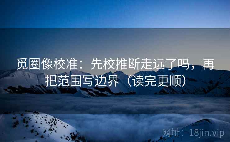 觅圈像校准：先校推断走远了吗，再把范围写边界（读完更顺）