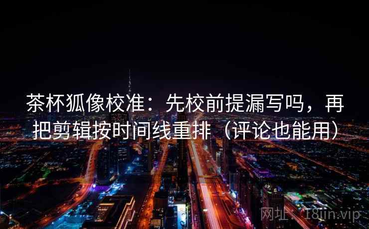 茶杯狐像校准：先校前提漏写吗，再把剪辑按时间线重排（评论也能用）